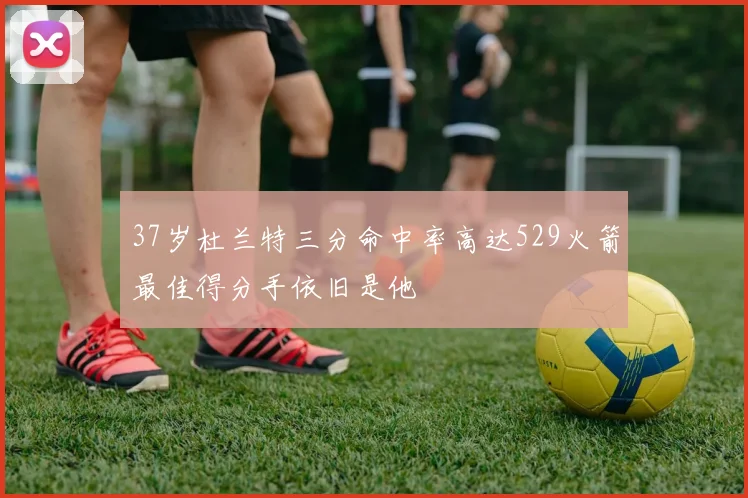 37岁杜兰特三分命中率高达529火箭最佳得分手依旧是他