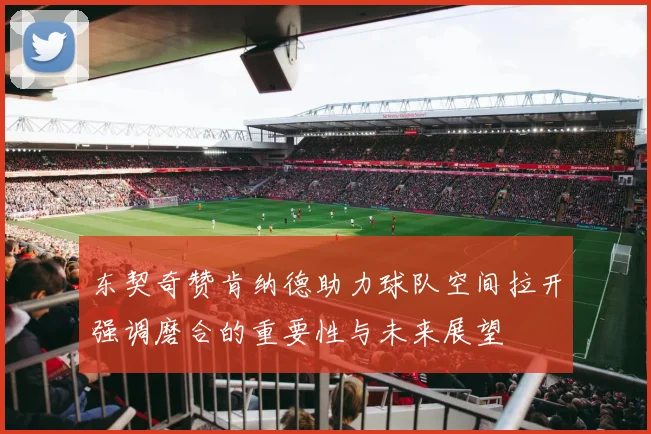 东契奇赞肯纳德助力球队空间拉开强调磨合的重要性与未来展望