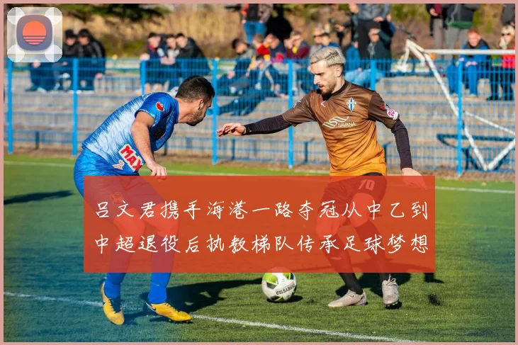 吕文君携手海港一路夺冠从中乙到中超退役后执教梯队传承足球梦想