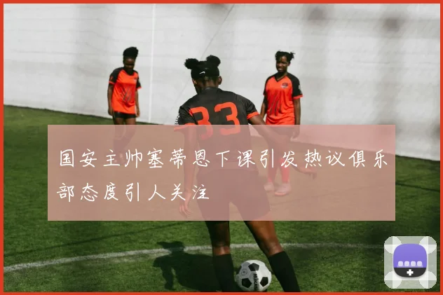 国安主帅塞蒂恩下课引发热议俱乐部态度引人关注