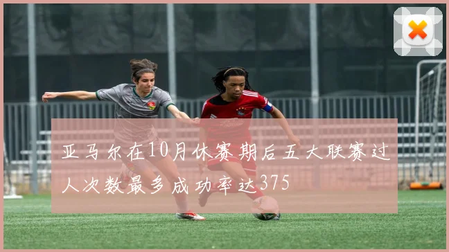 亚马尔在10月休赛期后五大联赛过人次数最多成功率达375