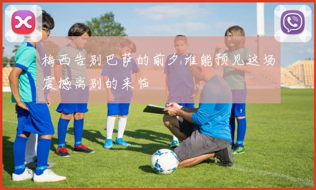 梅西告别巴萨的前夕谁能预见这场震撼离别的来临