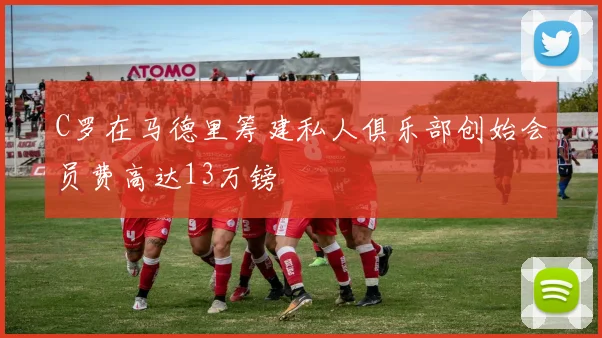 C罗在马德里筹建私人俱乐部创始会员费高达13万镑