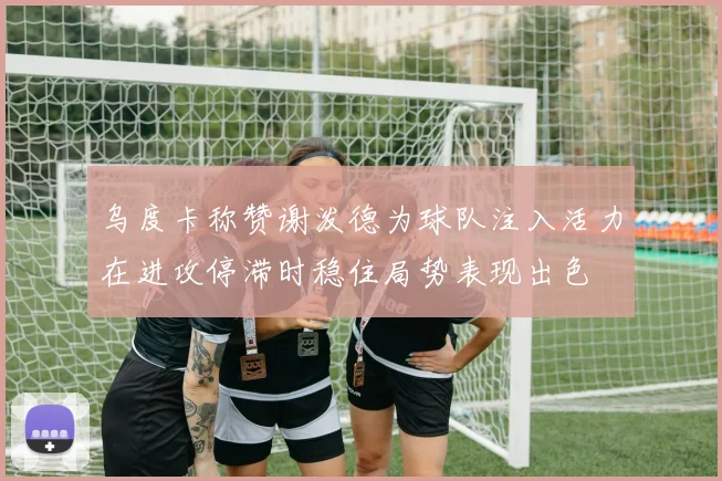乌度卡称赞谢泼德为球队注入活力在进攻停滞时稳住局势表现出色
