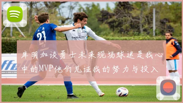 库明加谈勇士未来现场球迷是我心中的MVP他们见证我的努力与投入