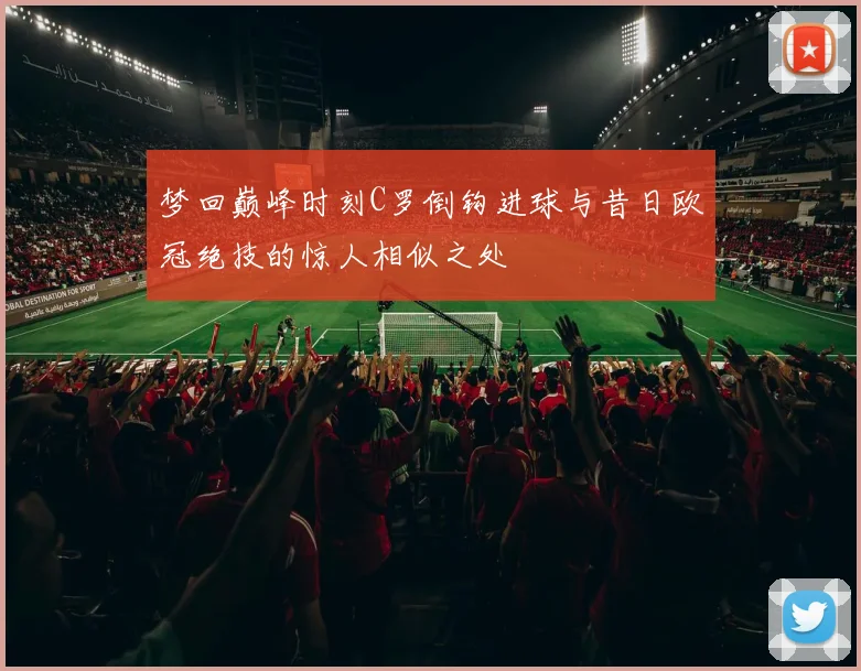 梦回巅峰时刻C罗倒钩进球与昔日欧冠绝技的惊人相似之处