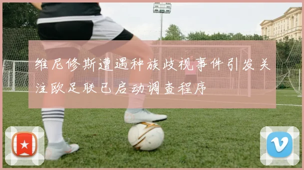 维尼修斯遭遇种族歧视事件引发关注欧足联已启动调查程序