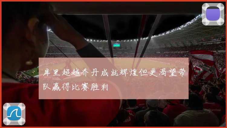库里超越乔丹成就辉煌但更渴望带队赢得比赛胜利