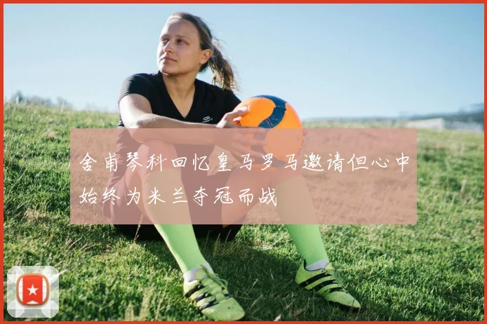 舍甫琴科回忆皇马罗马邀请但心中始终为米兰夺冠而战