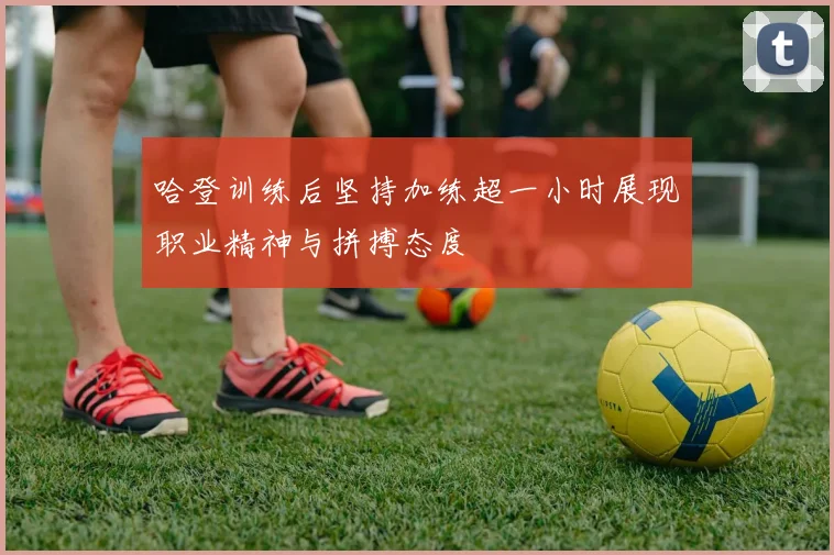 哈登训练后坚持加练超一小时展现职业精神与拼搏态度