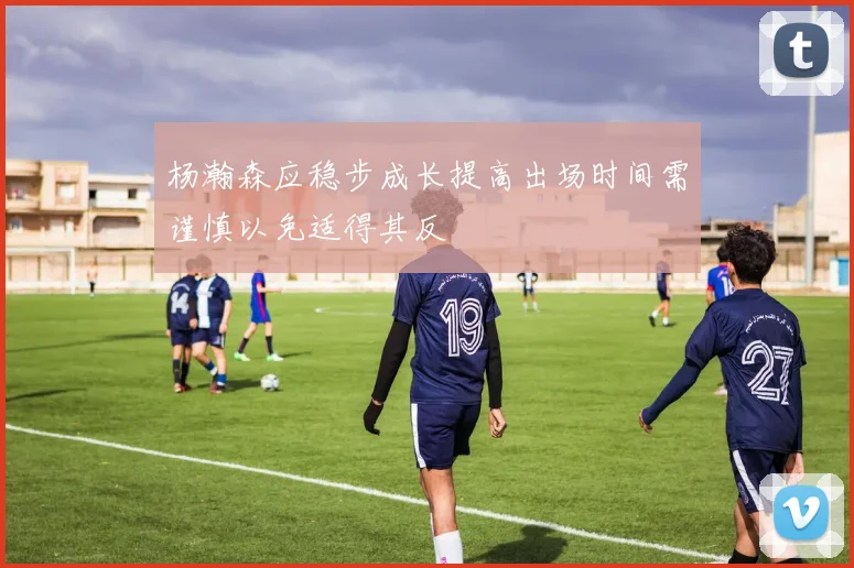 杨瀚森应稳步成长提高出场时间需谨慎以免适得其反