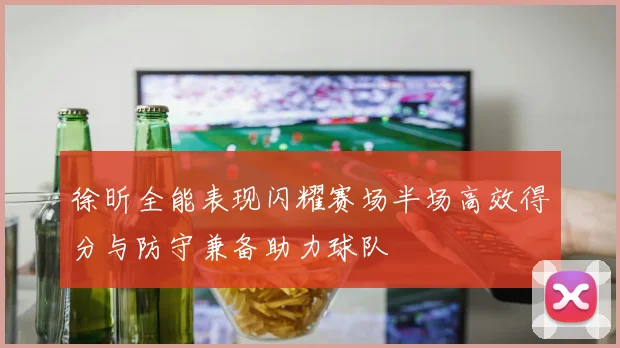 徐昕全能表现闪耀赛场半场高效得分与防守兼备助力球队