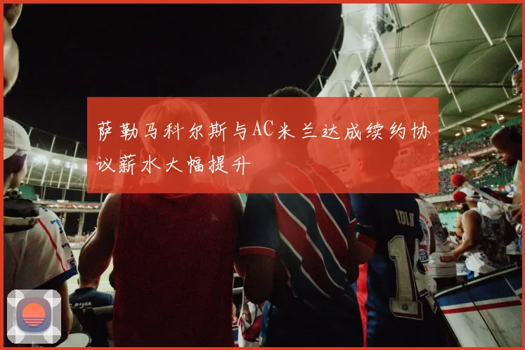 萨勒马科尔斯与AC米兰达成续约协议薪水大幅提升