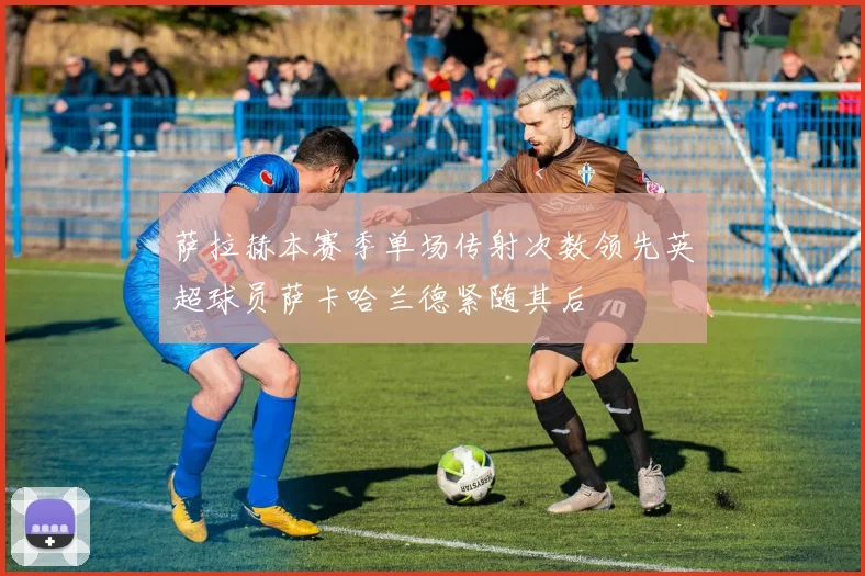 萨拉赫本赛季单场传射次数领先英超球员萨卡哈兰德紧随其后