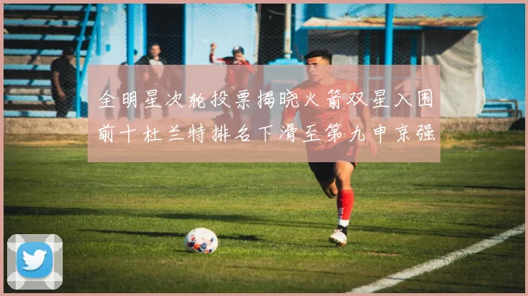 全明星次轮投票揭晓火箭双星入围前十杜兰特排名下滑至第九申京强势晋级第十位